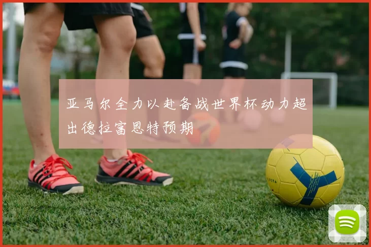 亚马尔全力以赴备战世界杯动力超出德拉富恩特预期